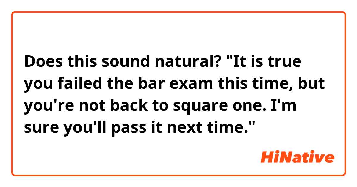 Does this sound natural?
"It is true you failed the bar exam this time, but you're not back to square one. I'm sure you'll pass it next time."