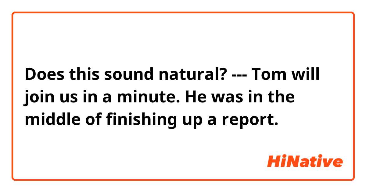 Does this sound natural?
---
Tom will join us in a minute. He was in the middle of finishing up a report.