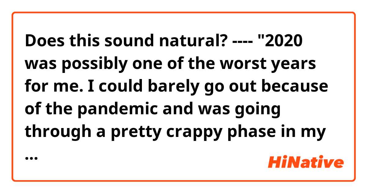 Does this sound natural?
----
"2020 was possibly one of the worst years for me. I could barely go out because of the pandemic and was going through a pretty crappy phase in my life"