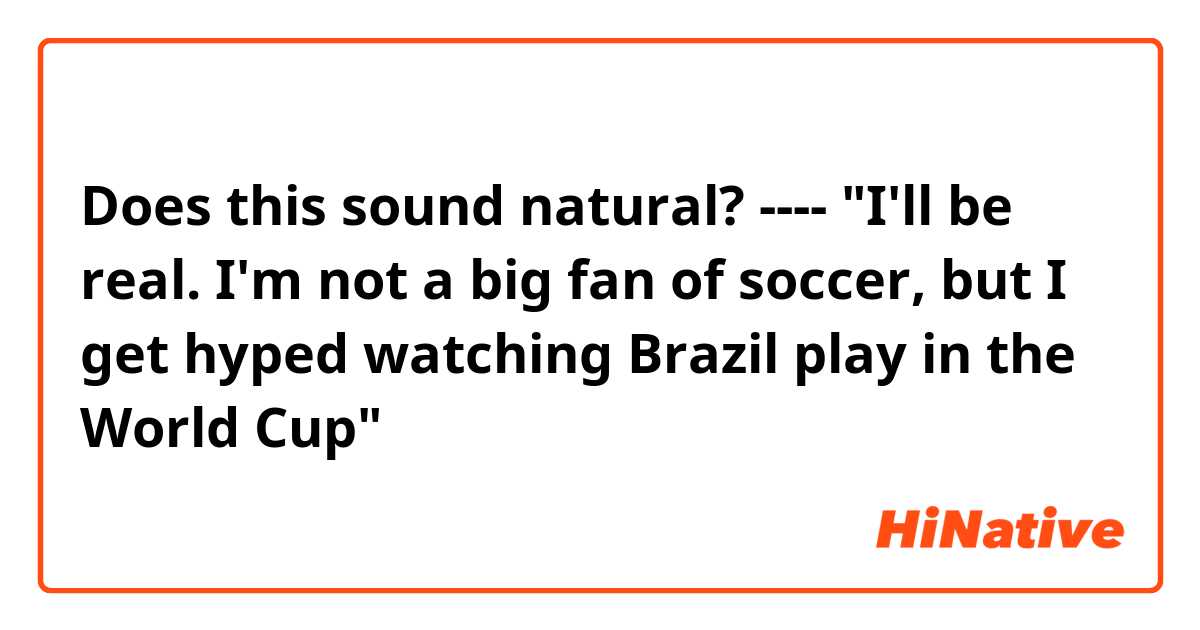 Does this sound natural?
----
"I'll be real. I'm not a big fan of soccer, but I get hyped watching Brazil play in the World Cup"