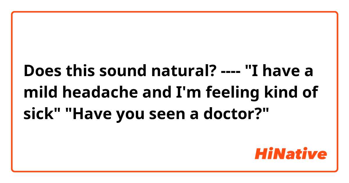 Does this sound natural?
----
"I have a mild headache and I'm feeling kind of sick"
"Have you seen a doctor?"