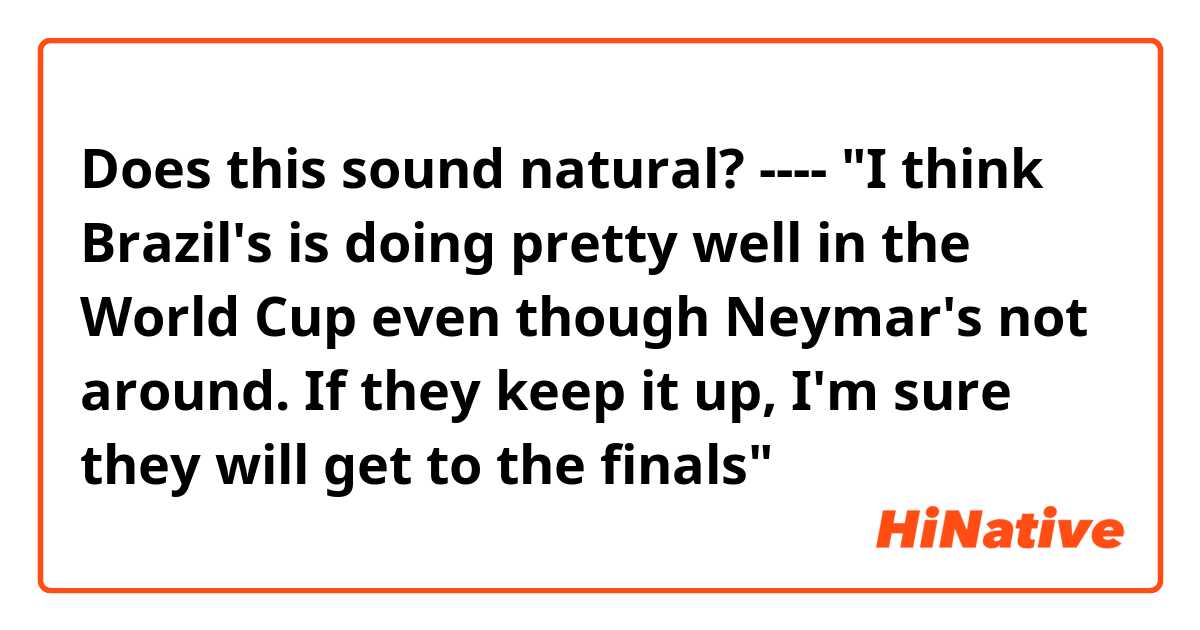 Does this sound natural?
----
"I think Brazil's is doing pretty well in the World Cup even though Neymar's not around. If they keep it up, I'm sure they will get to the finals"