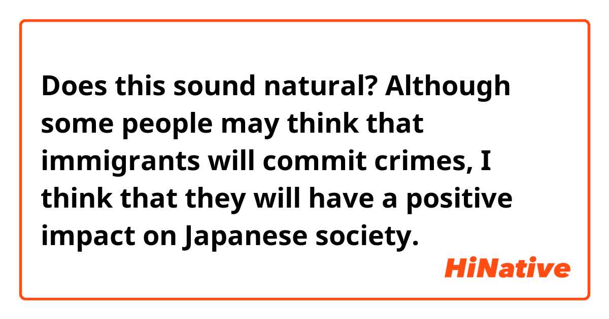 Does this sound natural?
Although some people may think that immigrants will commit crimes, I think that they will have a positive impact on Japanese society.