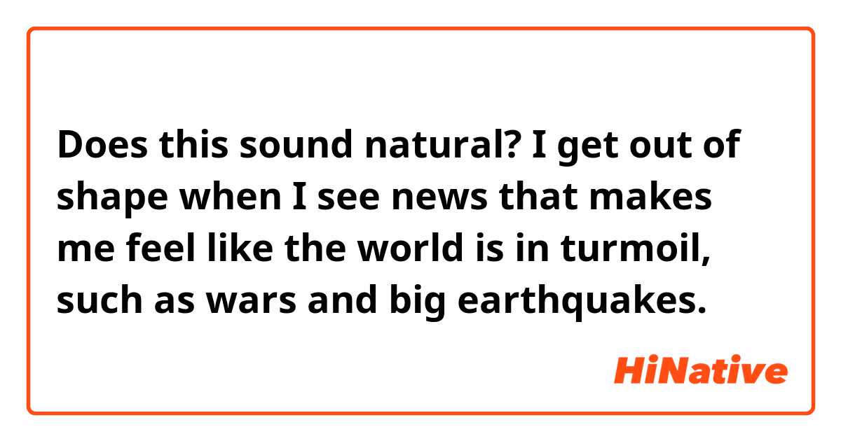 Does this sound natural?
I get out of shape when I see news that makes me feel like the world is in turmoil, such as wars and big earthquakes.
