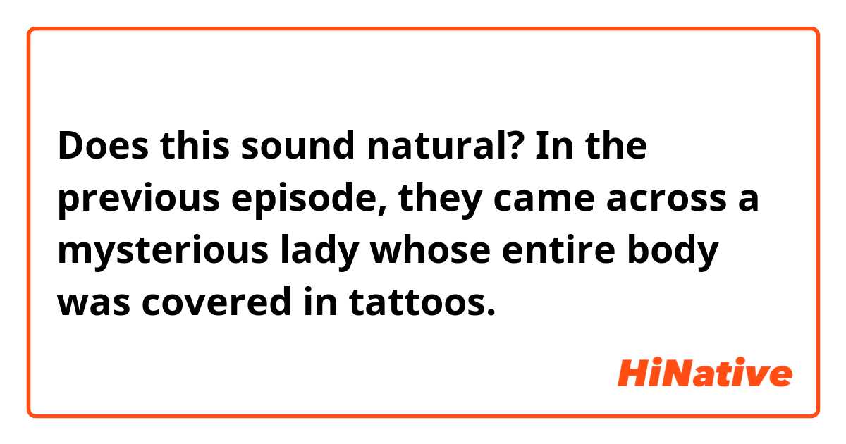Does this sound natural?
In the previous episode, they came across a mysterious lady whose entire body was covered in tattoos.
