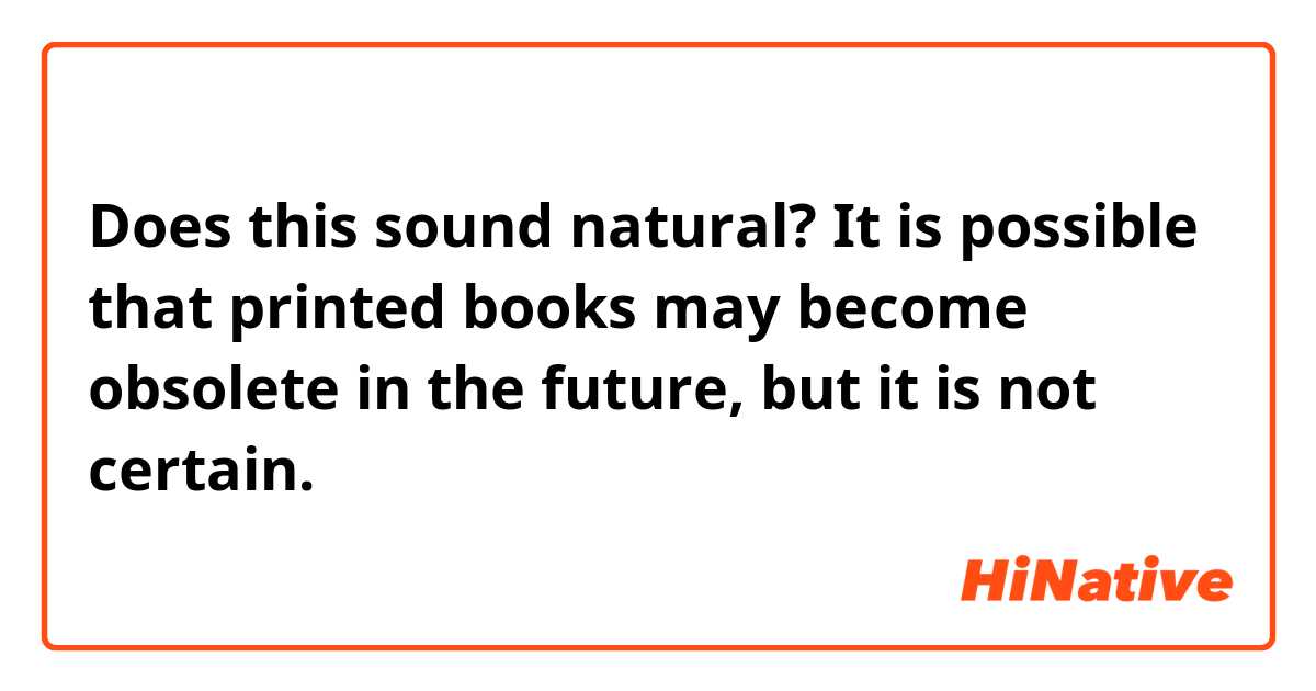 Does this sound natural?
It is possible that printed books may become obsolete in the future, but it is not certain. 