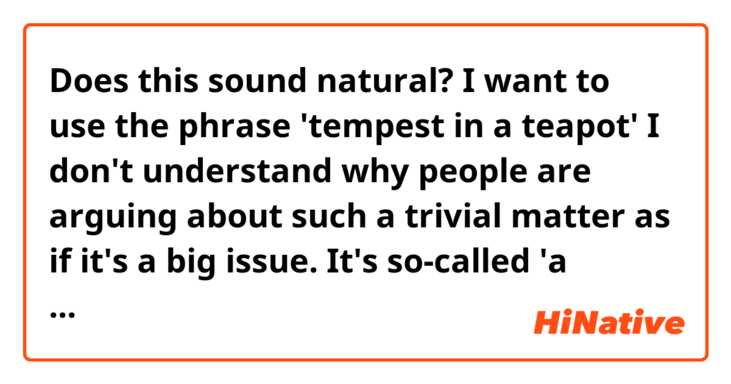 Does this sound natural? I want to use the phrase 'tempest in a teapot'
I don't understand why people are arguing about such a trivial matter as if it's a big issue. It's so-called 'a tempest in a teapot', isn't it?