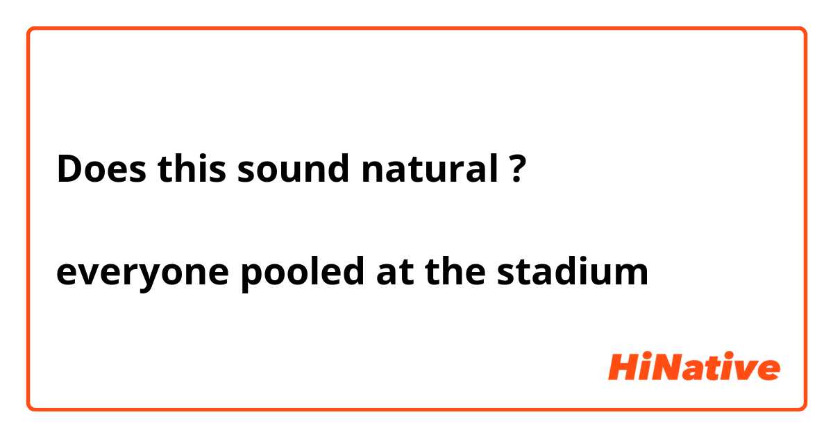 Does this sound natural ?
↓
everyone pooled at the stadium