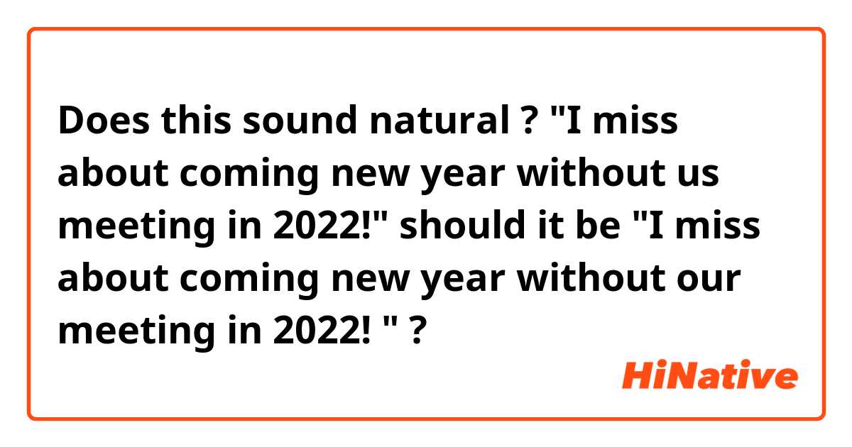 Does this sound natural ? 
"I miss about coming new year without us meeting in 2022!"

should it be "I miss about coming new year without our meeting in 2022! " ? 