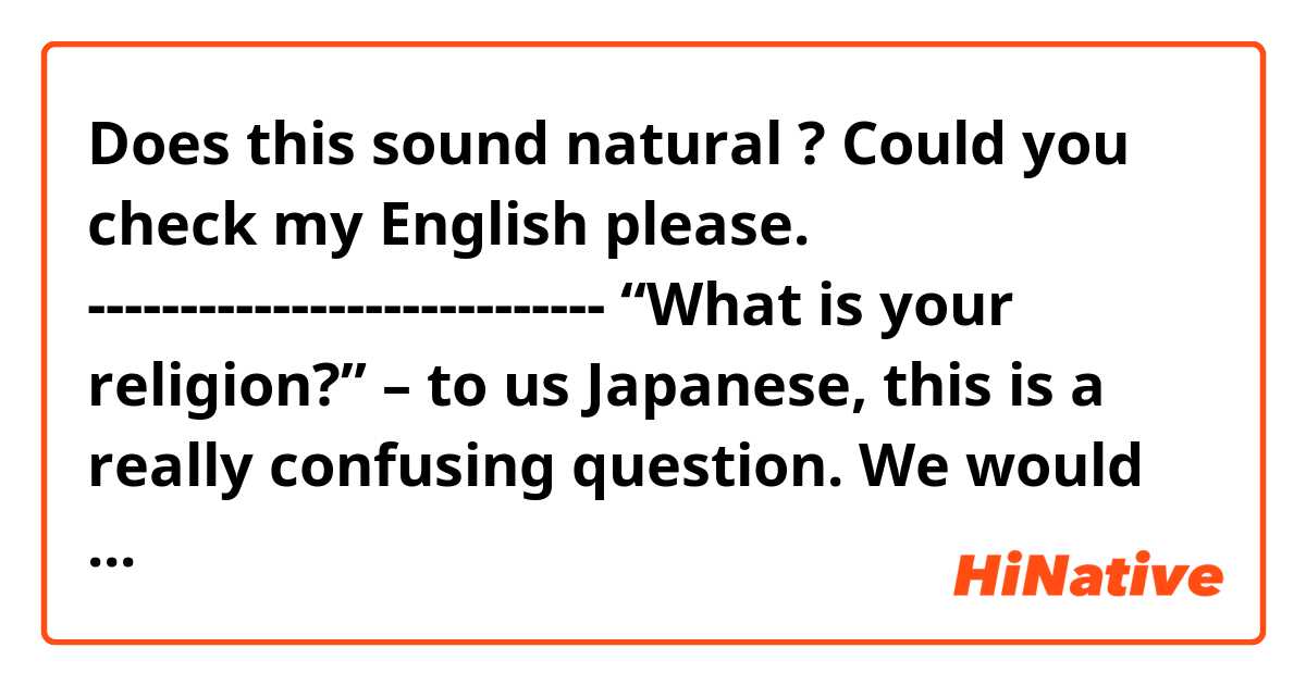 Does this sound natural ? Could you check my English please.
----------------------------

“What is your religion?” – to us Japanese, this is a really confusing question. We would find it difficult to answer. One option is “I’m a Buddhist,” but actually it sounds a kind of strange to us, because “being a Buddhist” usually means being a Buddhist monk or nun in Japanese. We could possibly say “I do some practices which are based on the Buddhism teachings but I am not a Buddhist” if it makes sense. Still, it would sound strange because most of such practices are regarded as the daily custom rather than the religious practice to Japanese citizens. Therefore many are likely to asnwer “I do not hold to any particular religion,” but some says that answering so could causes a serious problem in some cultures. So what should I answer? In fact, what would you like to know by asking “what is your religion?” 