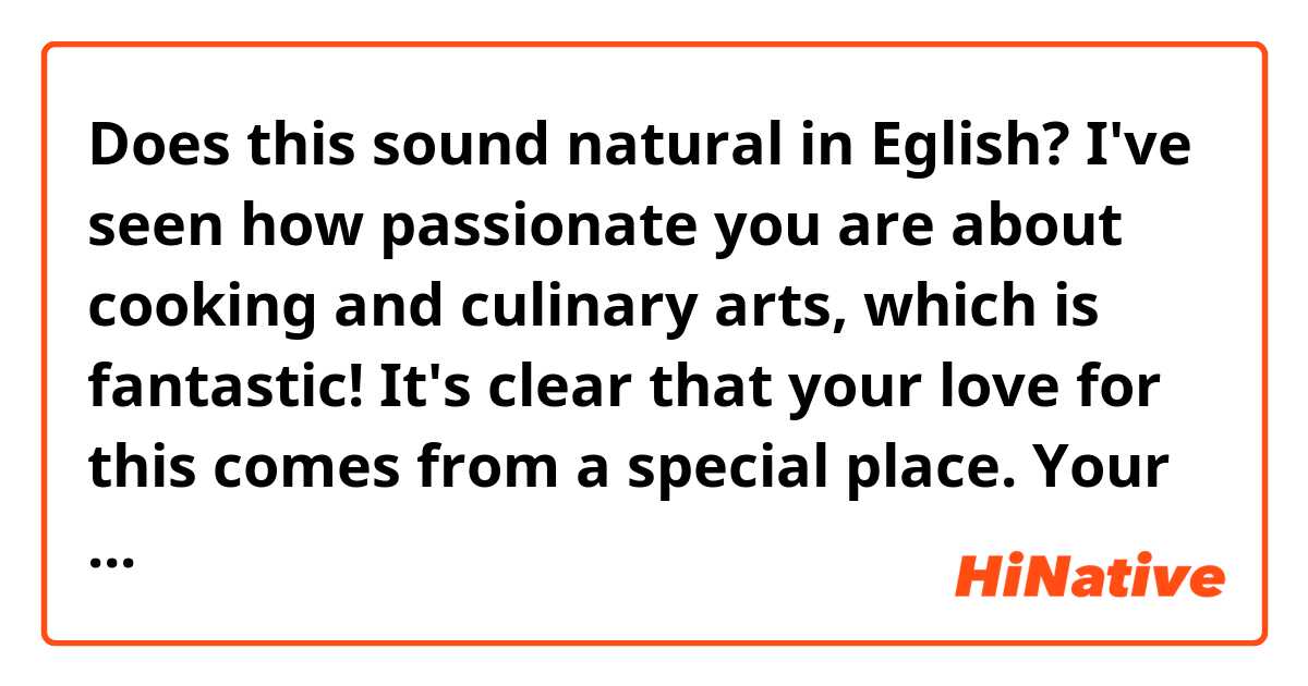 Does this sound natural in Eglish?

I've seen how passionate you are about cooking and culinary arts, which is fantastic! It's clear that your love for this comes from a special place. Your mom would have been incredibly proud of the skilled chef you've become.