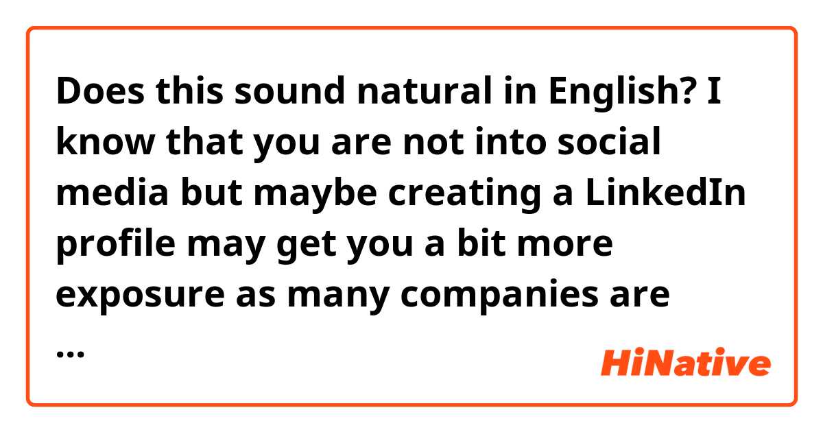 Does this sound natural in English?

I know that you are not into social media but maybe creating a LinkedIn profile may get you a bit more exposure as many companies are looking there for possible collaborations.