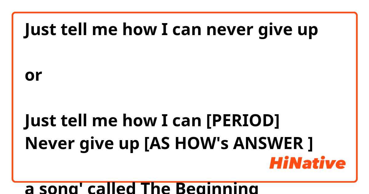 Does this work as a single sentence?

Just tell me how I can never give up

or

Just tell me how I can [PERIOD]
Never give up [AS HOW's ANSWER ]

a song' called The Beginning
i'm not sure cus i've never heard "i can never give up"