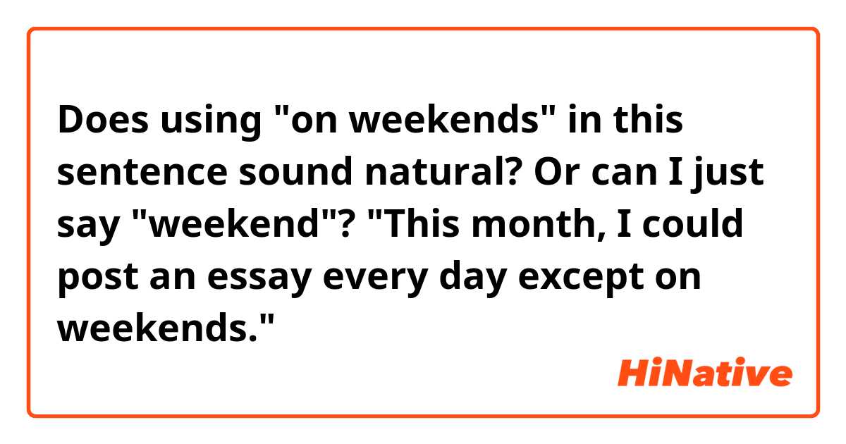 Does using "on weekends" in this sentence sound natural? Or can I just say "weekend"?

"This month, I could post an essay every day except on weekends."