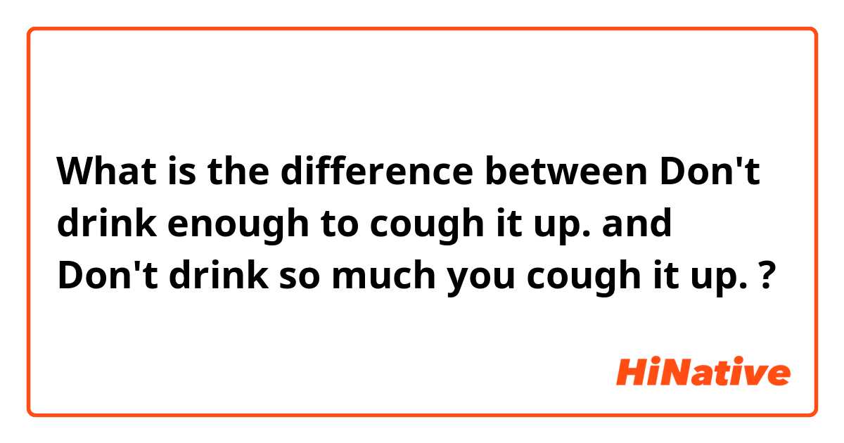 What is the difference between Don't drink enough to cough it up. and Don't drink so much you cough it up. ?