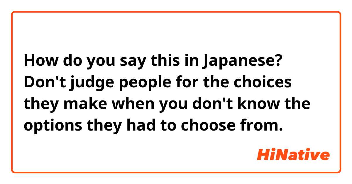 How do you say this in Japanese? Don't judge people for the choices they make when you don't know the options they had to choose from.