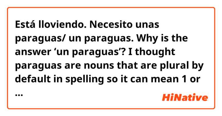 Está lloviendo. Necesito unas paraguas/ un paraguas.

Why is the answer ‘un paraguas’?
I thought paraguas are nouns that are plural by default in spelling so it can mean 1 or more than 1.

For this kind of nouns example gafas,
When we are talking about 1, do we use una gafas, una paraguas or we have to use UNAS?