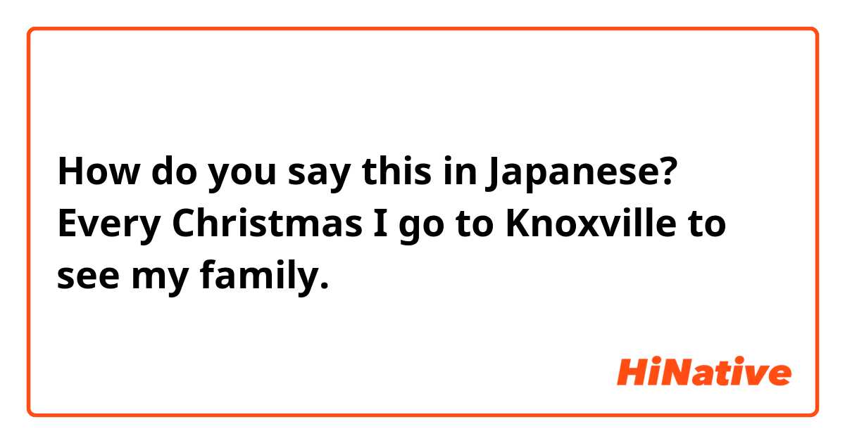 How do you say this in Japanese? Every Christmas I go to Knoxville to see my family. 