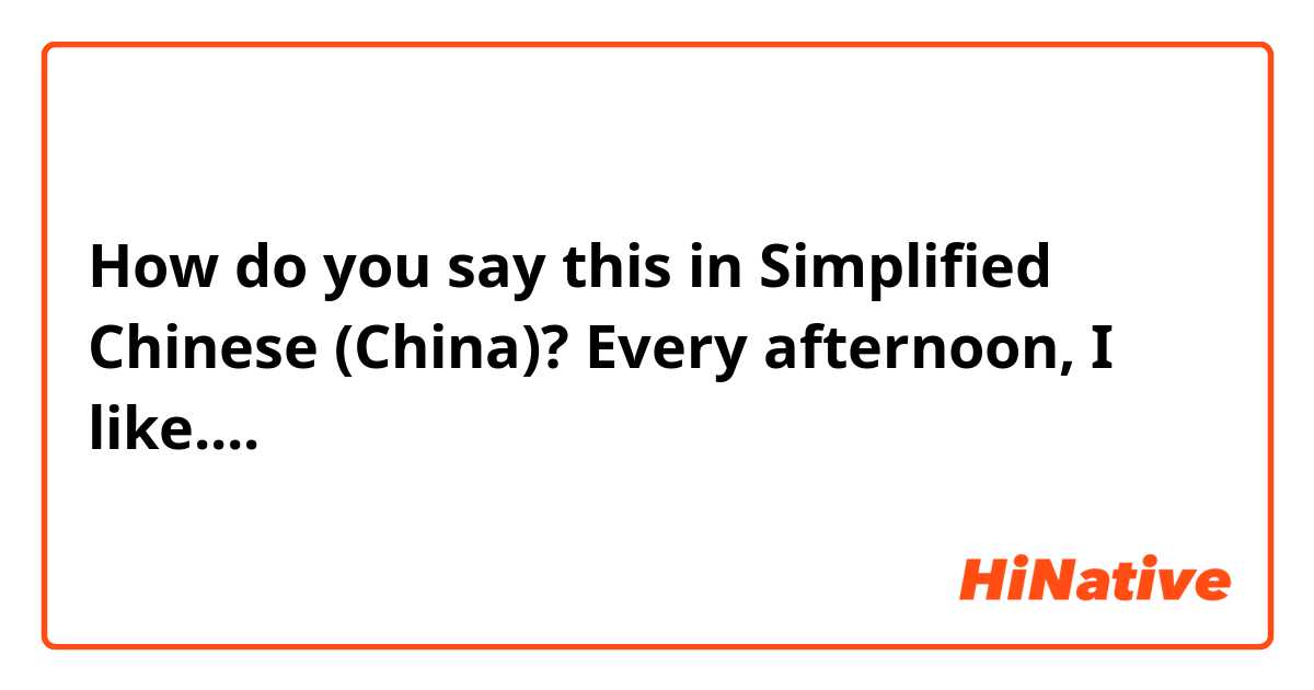 How do you say this in Simplified Chinese (China)? Every afternoon, I like....