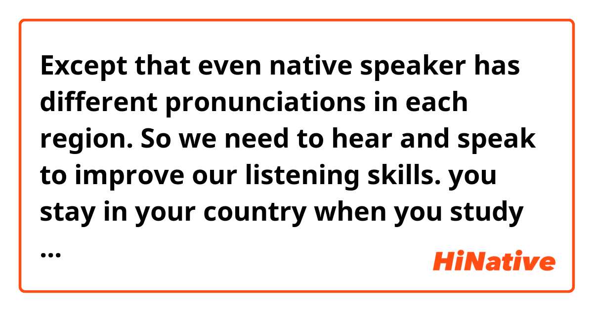  Except that even native speaker has different pronunciations in each region. So we need to hear and speak to improve our listening skills. you stay in your country when you study English. You can’t get several opportunities to listen to ''strong pronunciation''. Of course. Online communication apps can speak with an English speaker.