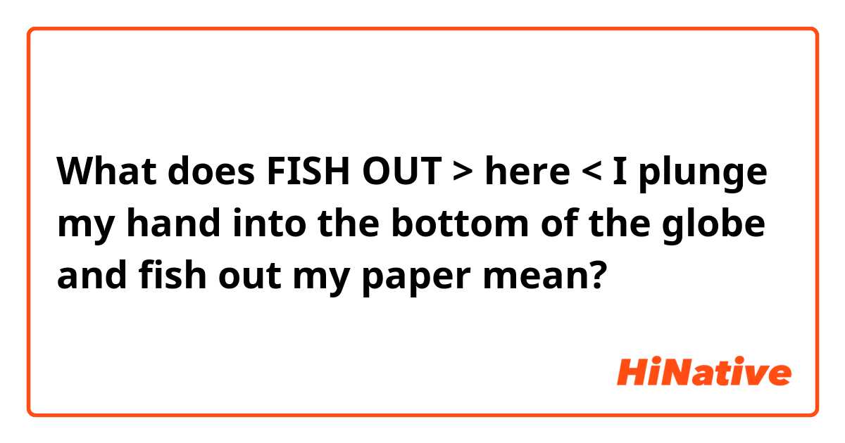 What does FISH OUT > here < I plunge my hand into the bottom of the globe and fish out my paper mean?