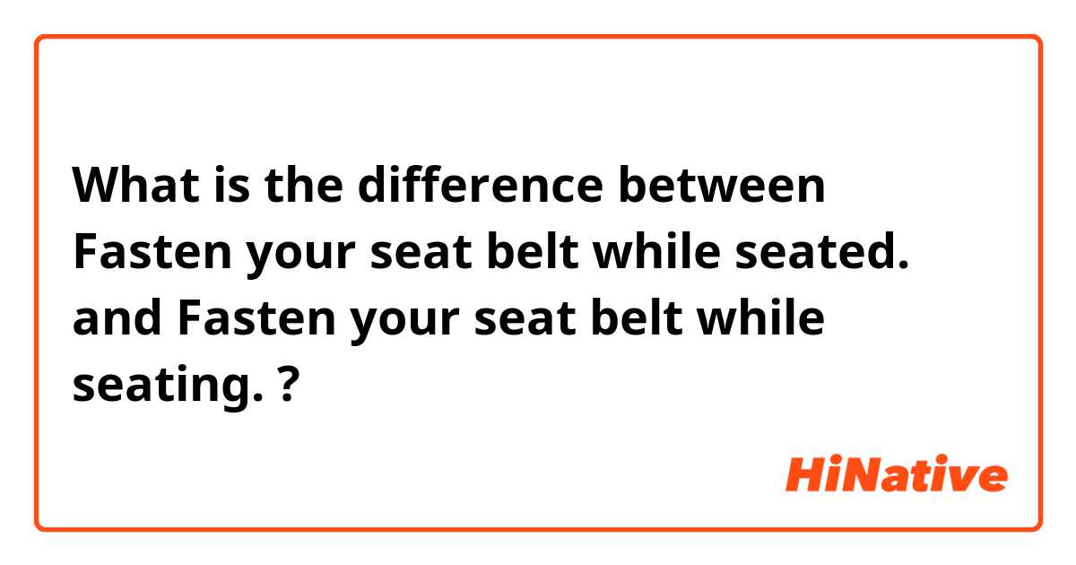 What is the difference between Fasten your seat belt while seated.
 and Fasten your seat belt while seating. ?