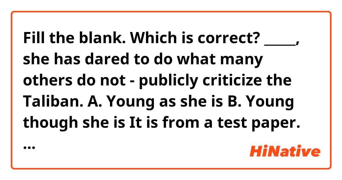 Fill the blank. Which is correct?
_____, she has dared to do what many others do not - publicly criticize the Taliban.
A. Young as she is
B. Young though she is

It is from a test paper. The answer is A, but I feel that both are correct.