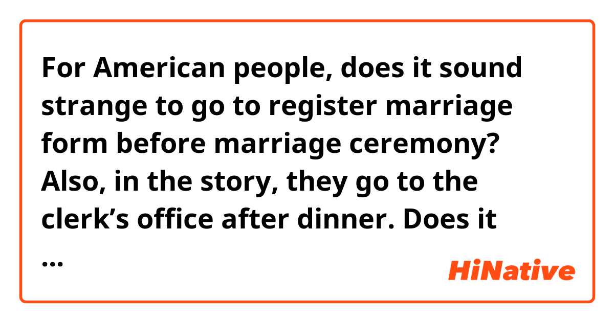 For American people, does it sound strange to go to register marriage form before marriage ceremony? 

Also, in the story, they go to the clerk’s office after dinner. Does it sound OK?