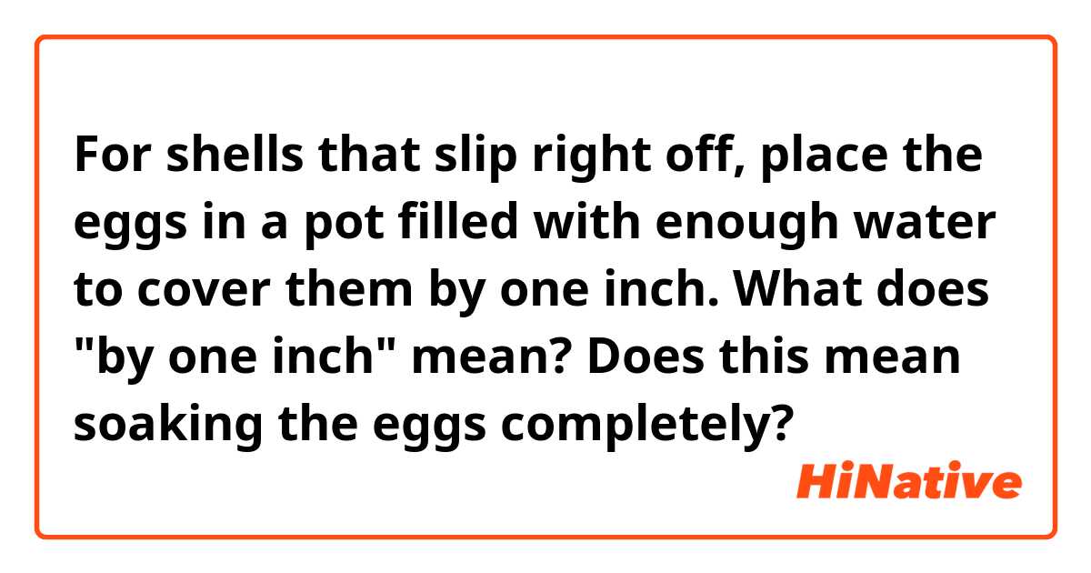 For shells that slip right off, place the eggs in a pot filled with enough water to cover them by one inch.

What does "by one inch" mean?
Does this mean soaking the eggs completely?