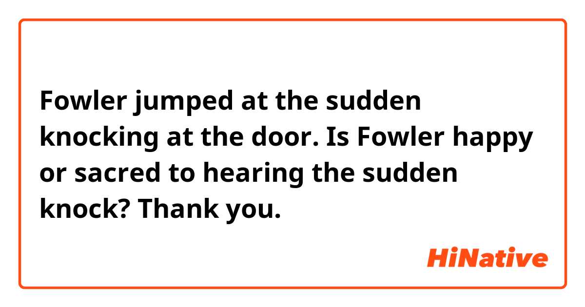 Fowler jumped at the sudden knocking at the door.

Is Fowler happy or sacred to hearing the sudden knock?
Thank you.