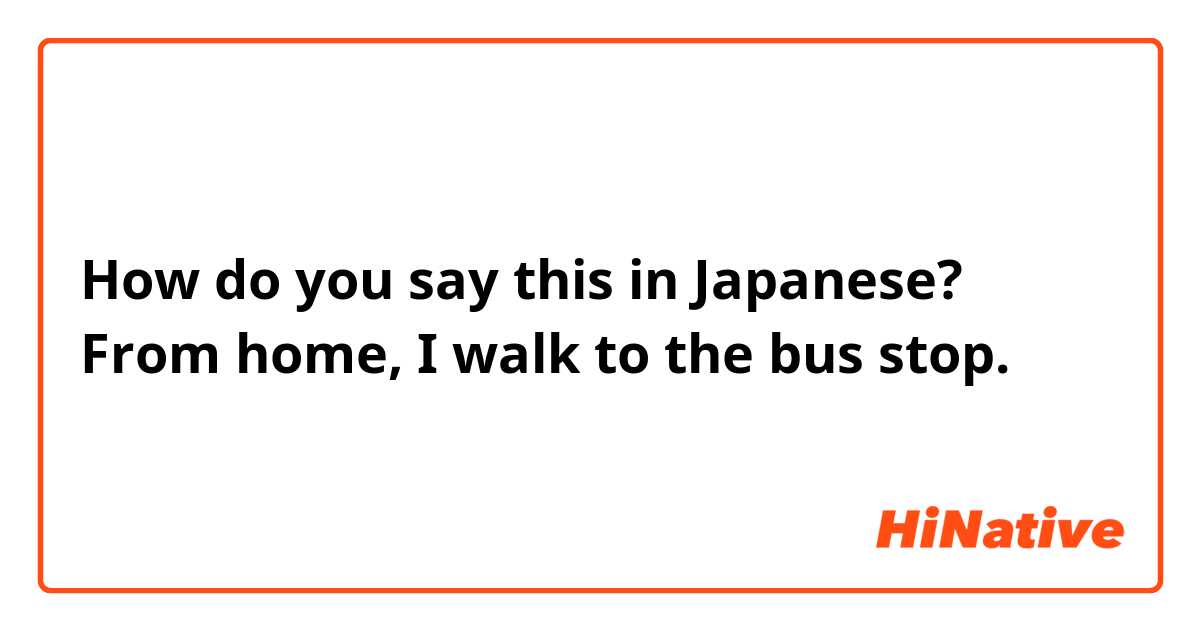 How do you say this in Japanese? From home, I walk to the bus stop.