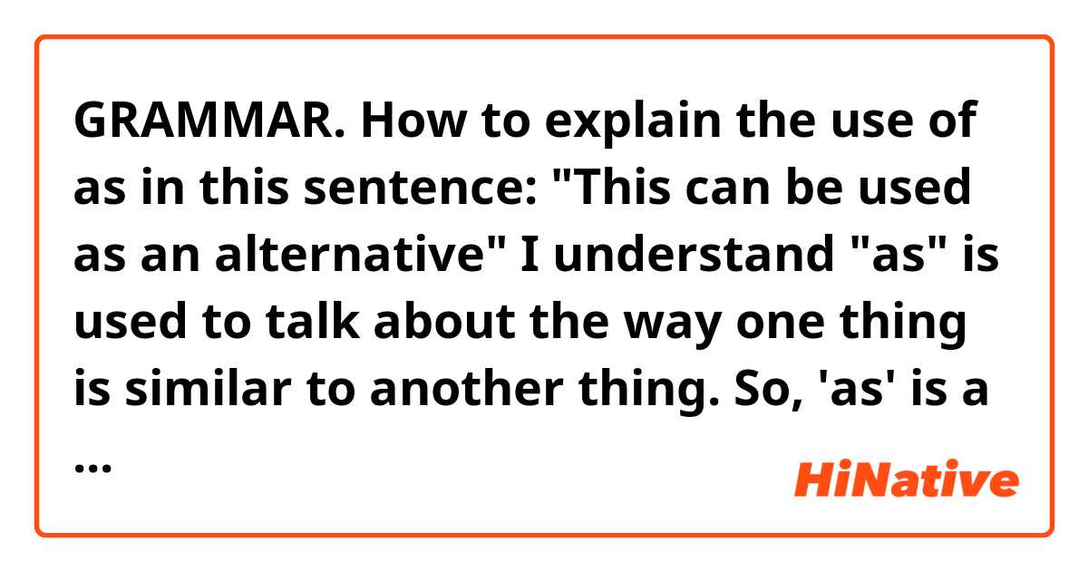 GRAMMAR. How to explain the use of as in this sentence: "This can be used as an alternative"
I understand "as" is used to talk about the way one thing is similar to another thing. So, 'as' is a conjunction and needs to be followed by a subject and a verb or by a prepositional phrase. So, it's "an alternative" the subject in this case???
