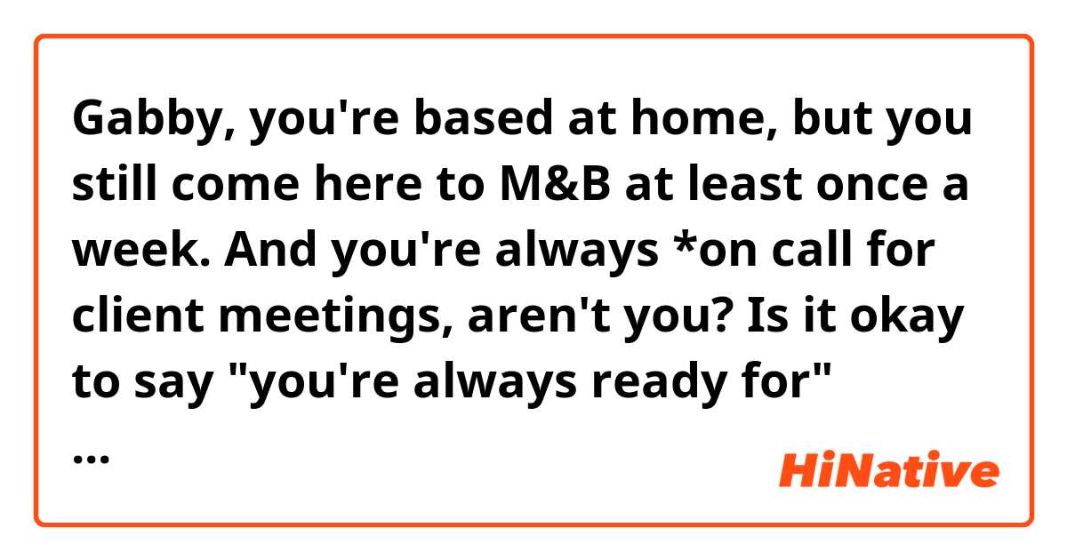 Gabby, you're based at home, but you still come here to M&B at least once a week. And you're always *on call for client meetings, aren't you?

Is it okay to say "you're always ready for" instead of "you're always on call for"?