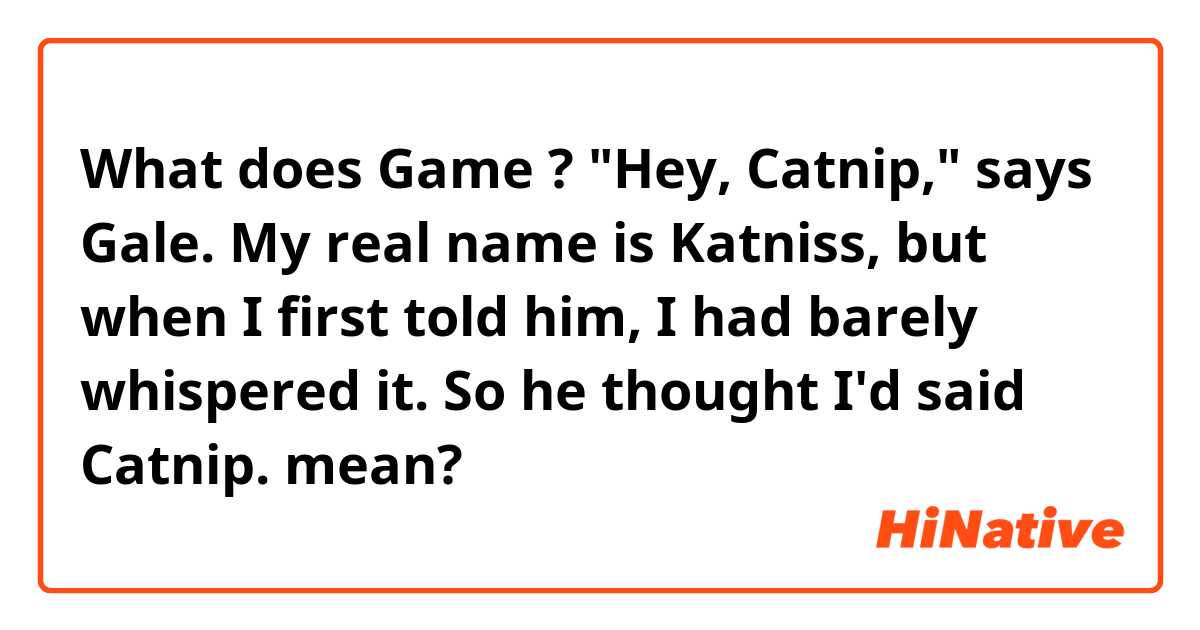 What does Game ? 

"Hey, Catnip," says Gale. My real name is Katniss, but when I first told him, I had barely whispered it. So he thought I'd said Catnip. mean?