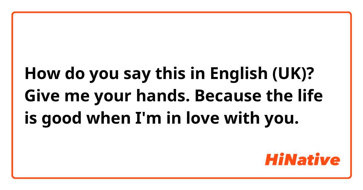 How do you say this in English (UK)? Give me your hands. Because the life is good when I'm in love with you.