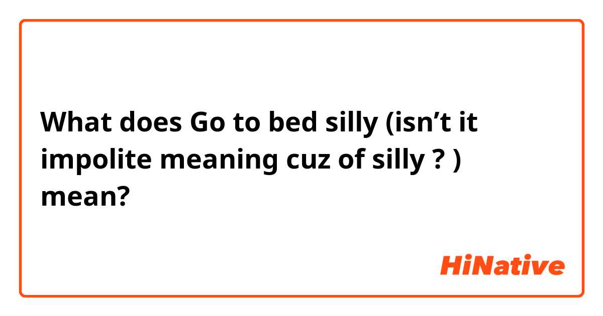 What does Go to bed silly (isn’t it impolite meaning cuz of silly  ? ) mean?