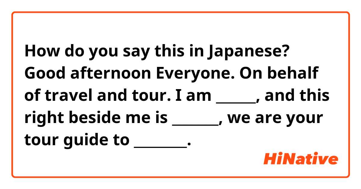 How do you say this in Japanese? Good afternoon Everyone. On behalf of travel and tour. I am ______, and this right beside me is _______, we are your tour guide to ________. 