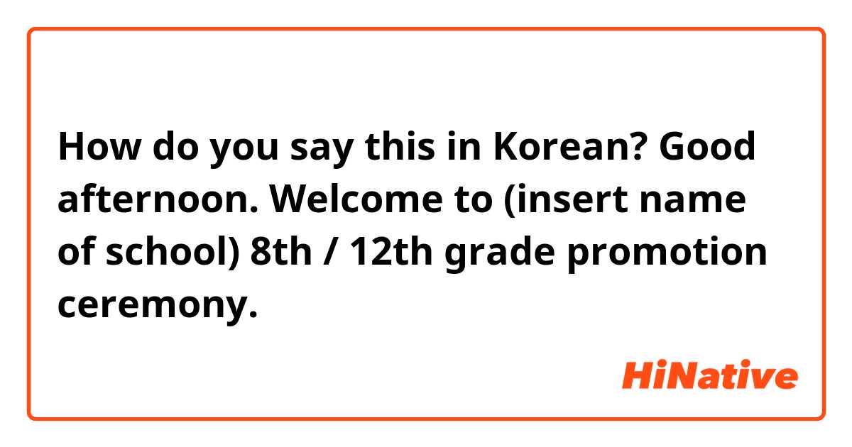 How do you say this in Korean? Good afternoon. Welcome to (insert name of school) 8th / 12th grade promotion ceremony.