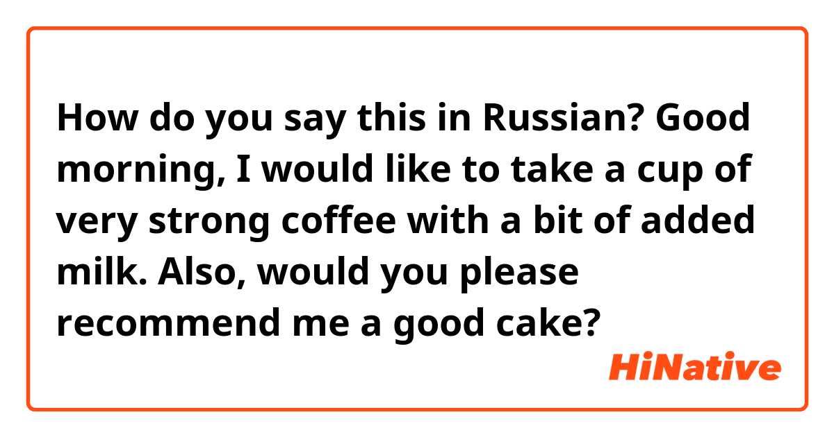 How do you say this in Russian? Good morning, I would like to take a cup of very strong coffee with a bit of added milk. Also, would you please recommend me a good cake?