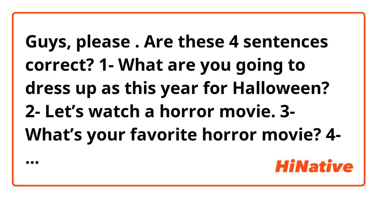 Guys, please 🙏🏻. Are these 4 sentences correct?
1- What are you going to dress up as this year for Halloween?
2- Let’s watch a horror movie.
3- What’s your favorite horror movie?
4- Horror movies scare me a lot.
