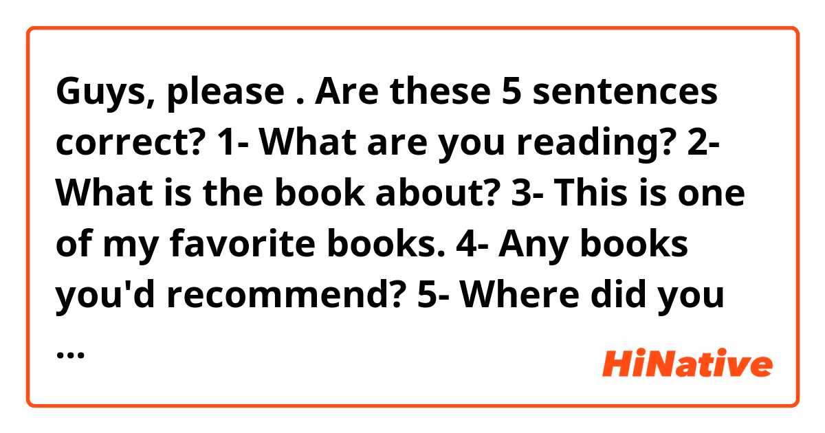 Guys, please 🙏🏻. Are these 5 sentences correct?
1- What are you reading?
2- What is the book about?
3- This is one of my favorite books.
4- Any books you'd recommend?
5- Where did you read that?