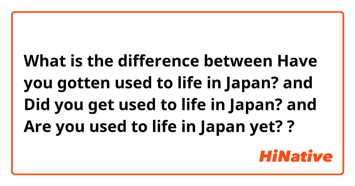What is the difference between Have you gotten used to life in Japan? and Did you get used to life in Japan? and Are you used to life in Japan yet? ?