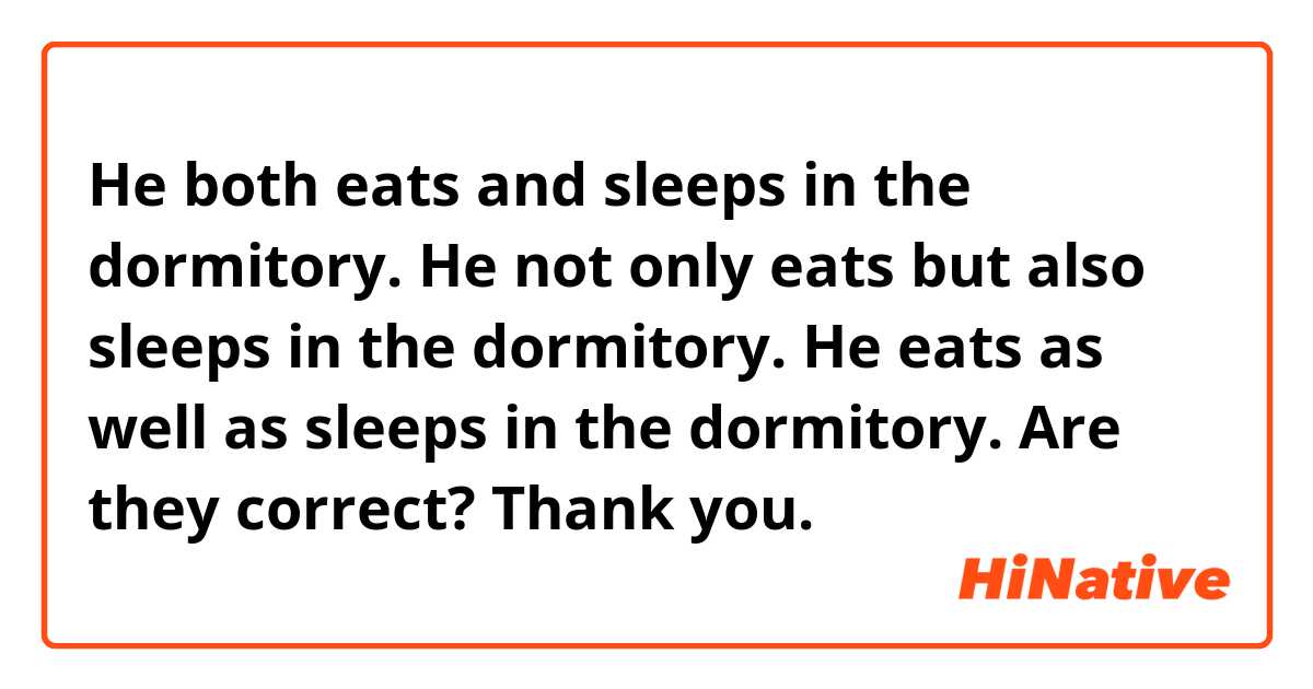 He both eats and sleeps in the dormitory. 
He not only eats but also sleeps in the dormitory. 
He eats as well as sleeps in the dormitory.

Are they correct? Thank you. 