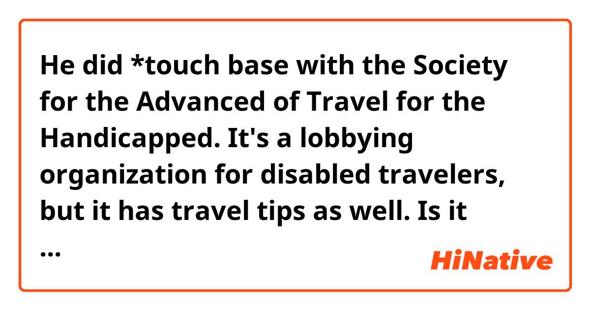 He did *touch base with the Society for the Advanced of Travel for the Handicapped. It's a lobbying organization for disabled travelers, but it has travel tips as well.

Is it possible to say "get in touch with" instead of "touch base with" in this context?