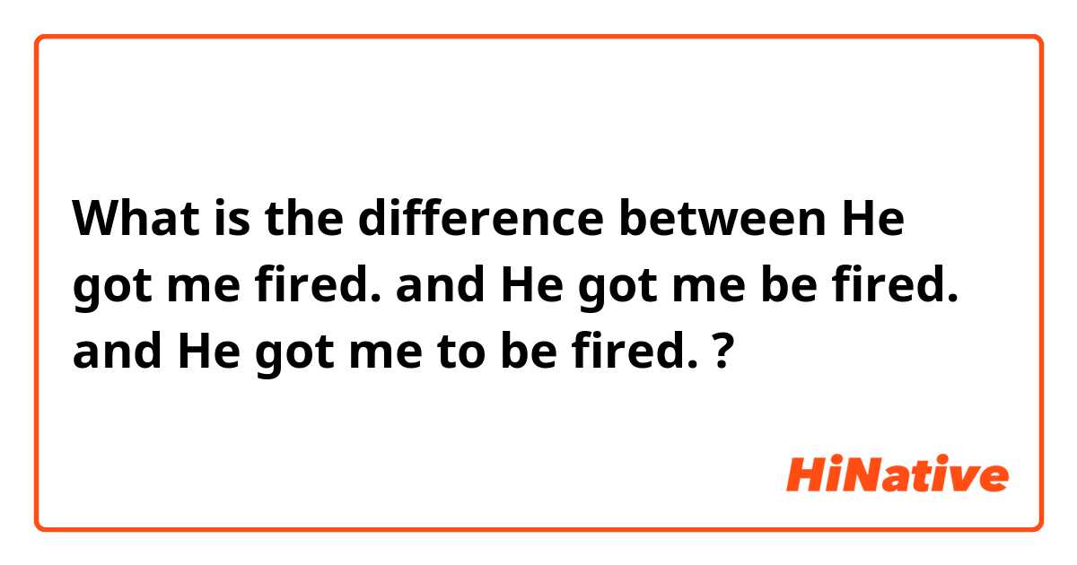 What is the difference between He got me fired. and He got me be fired. and He got me to be fired. ?