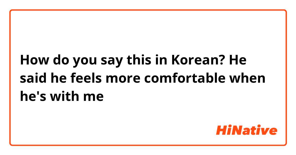 How do you say this in Korean? He said he feels more comfortable when he's with me 