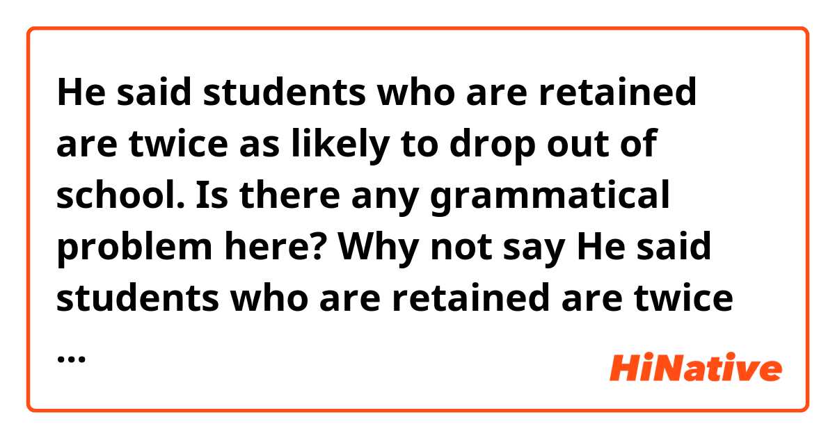 He said students who are retained are twice as likely to drop out of school.
Is there any grammatical problem here? 
Why not say He said students who are retained are twice as likely (as) to drop out of school.