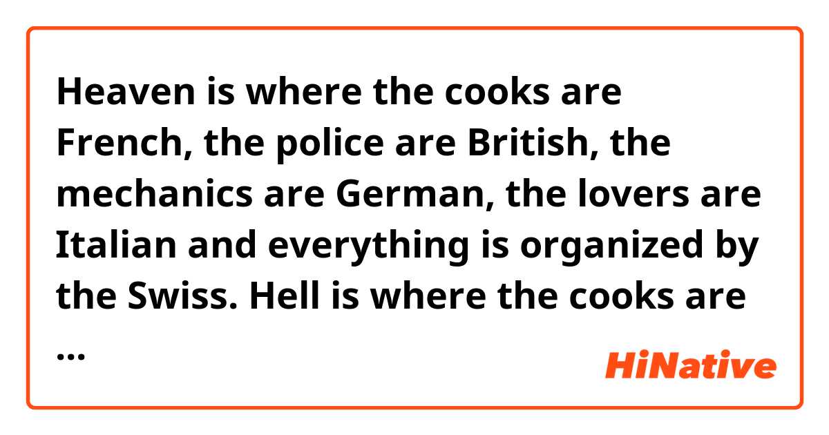 Heaven is where the cooks are French, the police are British, the mechanics are German, the lovers are Italian and everything is organized by the Swiss.
Hell is where the cooks are British, the police are German, the mechanics are French, the lovers are Swiss, and everything is organized by the Italians. 
