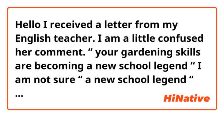 Hello
I received a letter from my English teacher.
I am a little confused her comment.
 “ your gardening skills are becoming a new school legend “
I am not sure “ a new school legend “

Context:
I gave her a big fruit.I grew it at home. So she was a surprised. Is this sentence kind of joke? And why it is “legend “ but “a new “? 

Thank you in advance！