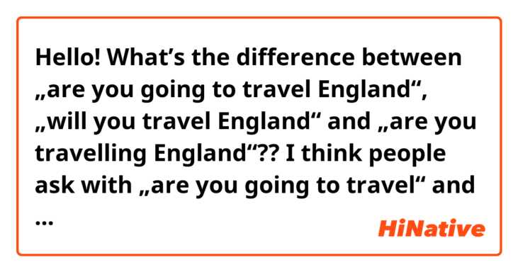 Hello!

What’s the difference between „are you going to travel England“, „will you travel England“ and „are you travelling England“??

I think people ask with „are you going to travel“ and „will you travel“ about the plan of someone and „will“ is about the decision at the moment of speaking.. Then when I ask someone  „will you travel“, should the counterpartner decide to travel at the moment of speaking..? 😂

Feel free to provide some sample sentences!